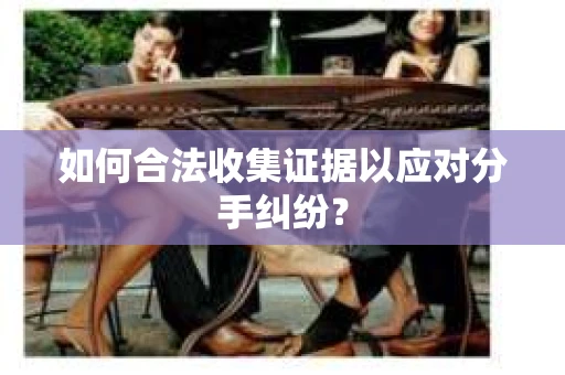 如何合法收集证据以应对分手纠纷？