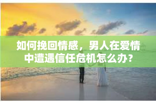 如何挽回情感，男人在爱情中遭遇信任危机怎么办？