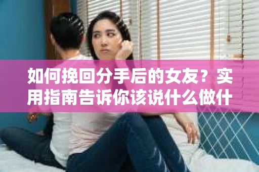 如何挽回分手后的女友？实用指南告诉你该说什么做什么