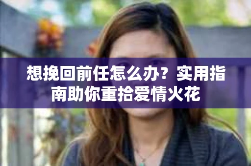 想挽回前任怎么办？实用指南助你重拾爱情火花
