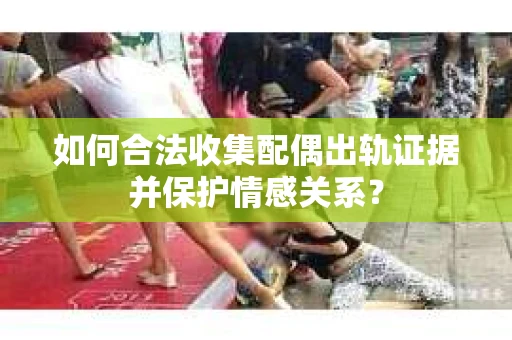 如何合法收集配偶出轨证据并保护情感关系？