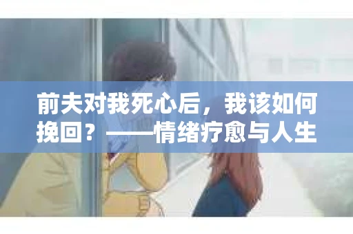 前夫对我死心后，我该如何挽回？——情绪疗愈与人生决策的干货指南