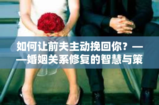 如何让前夫主动挽回你？——婚姻关系修复的智慧与策略