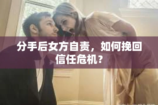 分手后女方自责，如何挽回信任危机？