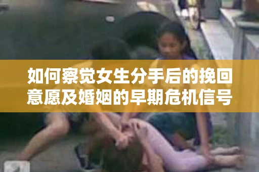 如何察觉女生分手后的挽回意愿及婚姻的早期危机信号？