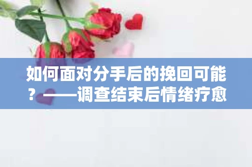 如何面对分手后的挽回可能？——调查结束后情绪疗愈与决策指南