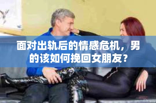 面对出轨后的情感危机，男的该如何挽回女朋友？