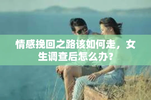 情感挽回之路该如何走，女生调查后怎么办？
