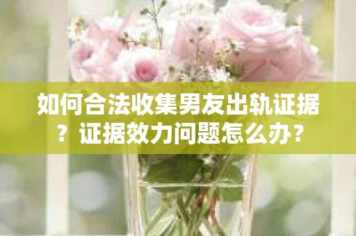 如何合法收集男友出轨证据？证据效力问题怎么办？