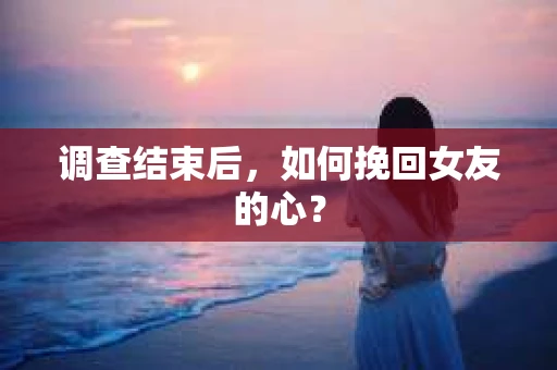 调查结束后，如何挽回女友的心？