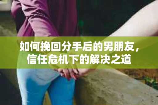 如何挽回分手后的男朋友，信任危机下的解决之道