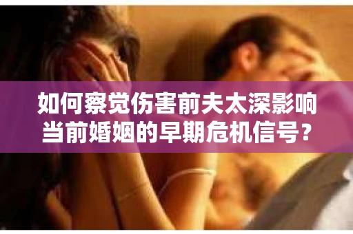 如何察觉伤害前夫太深影响当前婚姻的早期危机信号？怎么办？