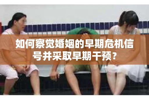 如何察觉婚姻的早期危机信号并采取早期干预？