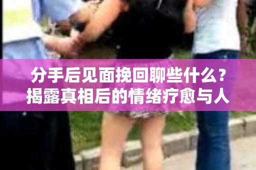 分手后见面挽回聊些什么？揭露真相后的情绪疗愈与人生决策