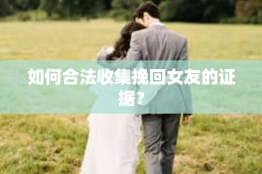如何合法收集挽回女友的证据？