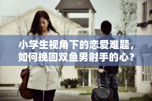 小学生视角下的恋爱难题，如何挽回双鱼男射手的心？