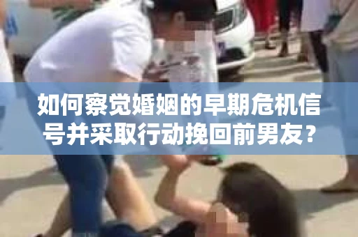 如何察觉婚姻的早期危机信号并采取行动挽回前男友？