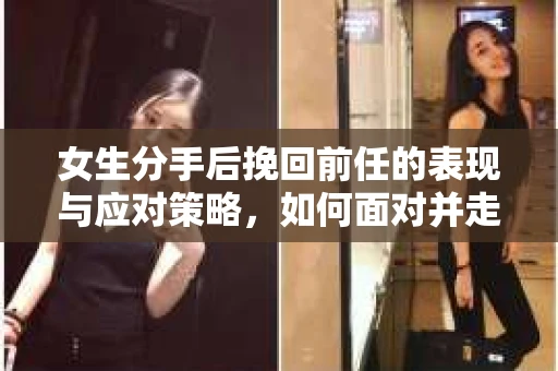 女生分手后挽回前任的表现与应对策略，如何面对并走出情感困境？