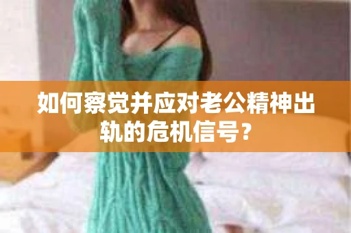 如何察觉并应对老公精神出轨的危机信号？