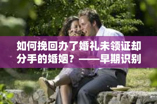 如何挽回办了婚礼未领证却分手的婚姻？——早期识别婚姻危机信号的实用指南