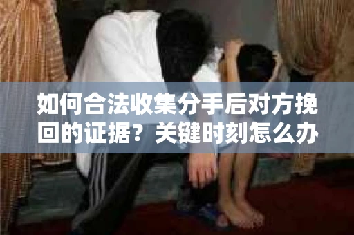 如何合法收集分手后对方挽回的证据？关键时刻怎么办？