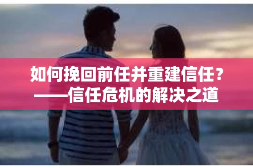 如何挽回前任并重建信任？——信任危机的解决之道