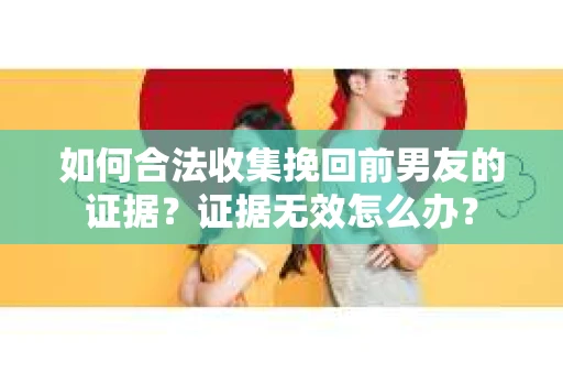 如何合法收集挽回前男友的证据？证据无效怎么办？