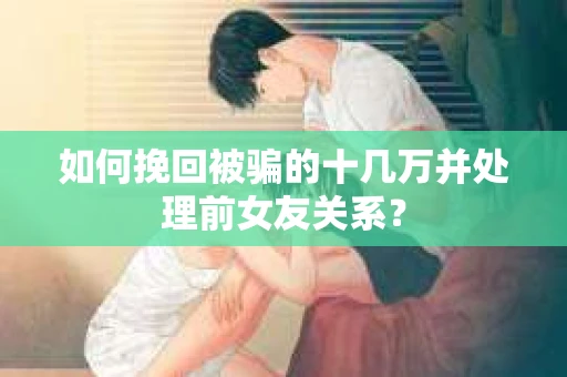 如何挽回被骗的十几万并处理前女友关系？