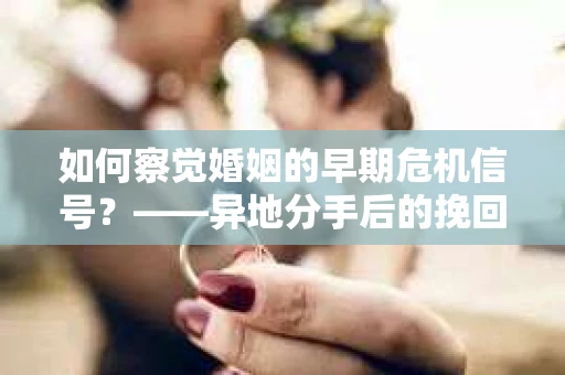 如何察觉婚姻的早期危机信号？——异地分手后的挽回与关系修复指南