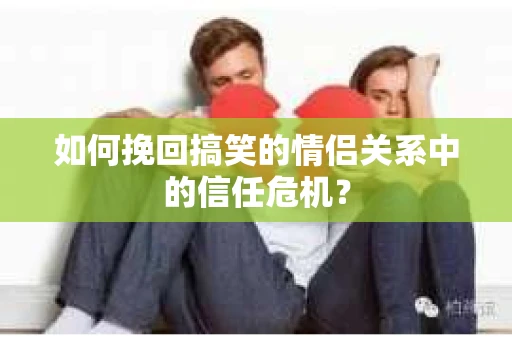 如何挽回搞笑的情侣关系中的信任危机？