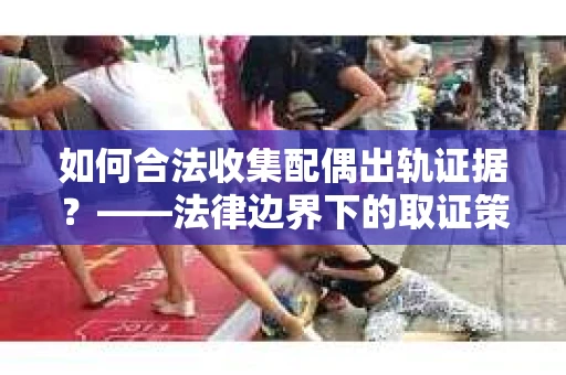 如何合法收集配偶出轨证据？——法律边界下的取证策略与实践