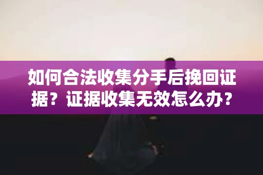 如何合法收集分手后挽回证据？证据收集无效怎么办？