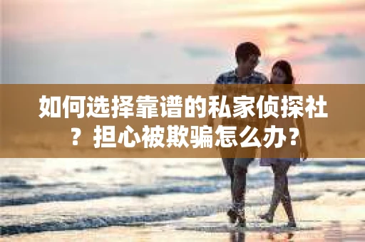 如何选择靠谱的私家侦探社？担心被欺骗怎么办？