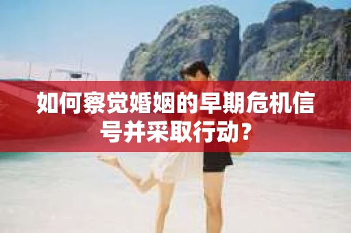 如何察觉婚姻的早期危机信号并采取行动？