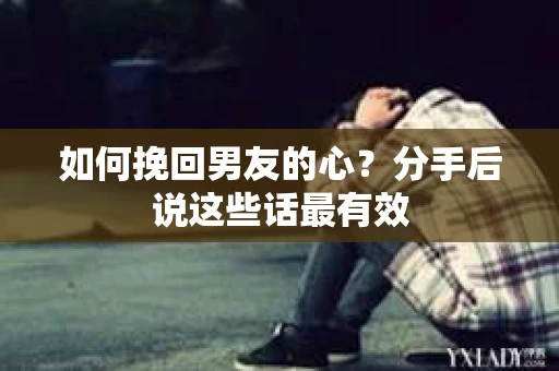 如何挽回男友的心？分手后说这些话最有效
