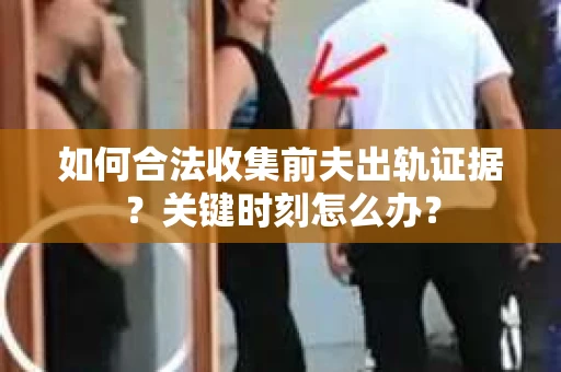 如何合法收集前夫出轨证据？关键时刻怎么办？