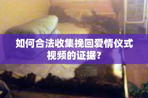 如何合法收集挽回爱情仪式视频的证据？