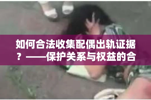 如何合法收集配偶出轨证据？——保护关系与权益的合法取证方案