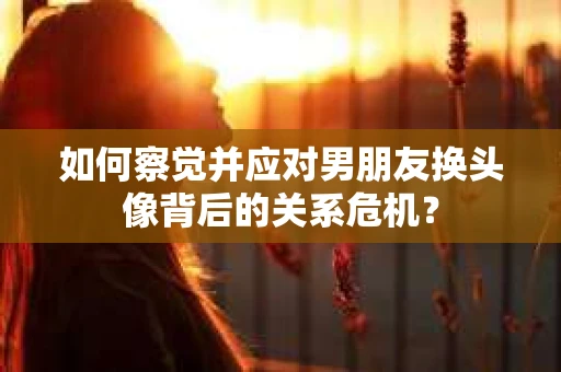 如何察觉并应对男朋友换头像背后的关系危机？