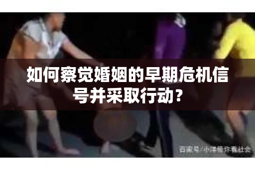 如何察觉婚姻的早期危机信号并采取行动？