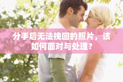 分手后无法挽回的照片，该如何面对与处理？