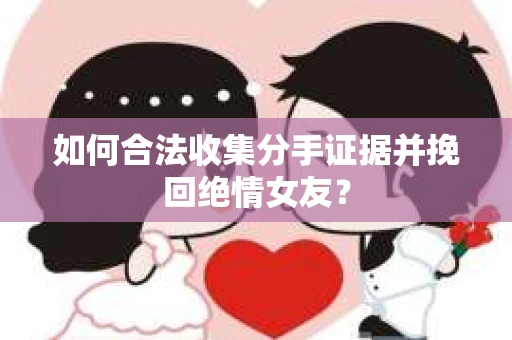 如何合法收集分手证据并挽回绝情女友? 如何合法收集分手证据并挽回绝情女友?