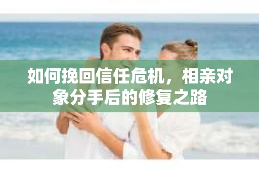 如何挽回信任危机，相亲对象分手后的修复之路