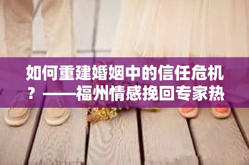 如何重建婚姻中的信任危机？——福州情感挽回专家热线实用指南
