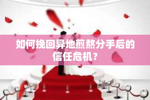 如何挽回异地煎熬分手后的信任危机？