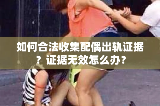 如何合法收集配偶出轨证据？证据无效怎么办？