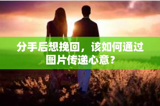 分手后想挽回，该如何通过图片传递心意？