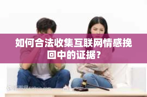 如何合法收集互联网情感挽回中的证据？