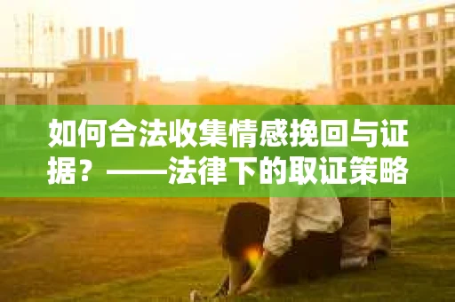 如何合法收集情感挽回与证据？——法律下的取证策略与情感咨询建议