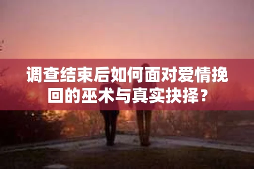 调查结束后如何面对爱情挽回的巫术与真实抉择？